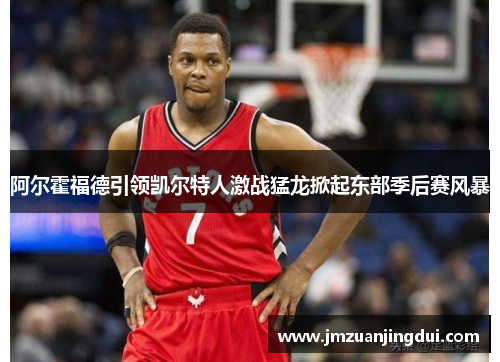 阿尔霍福德引领凯尔特人激战猛龙掀起东部季后赛风暴
