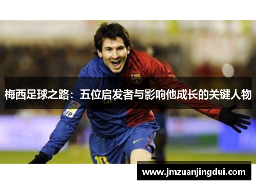 梅西足球之路：五位启发者与影响他成长的关键人物