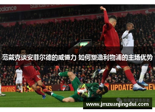 范戴克谈安菲尔德的威慑力 如何塑造利物浦的主场优势 范戴克谈安菲尔德的威慑力 如何塑造利物浦的主场优势